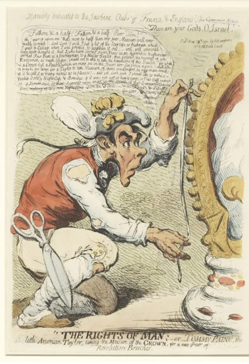 "The Rights of Man: or Tommy Paine, the little American Taylor taking the measure of the Crown, for a new pair of Revolution Breeches" a 1791 political cartoon by James Gillray. It depicts Paine as a "little American Taylor" who is taking the "measure of the Crown" to create a new pair of "Revolution Breeches" - National Portrait Gallery, UK