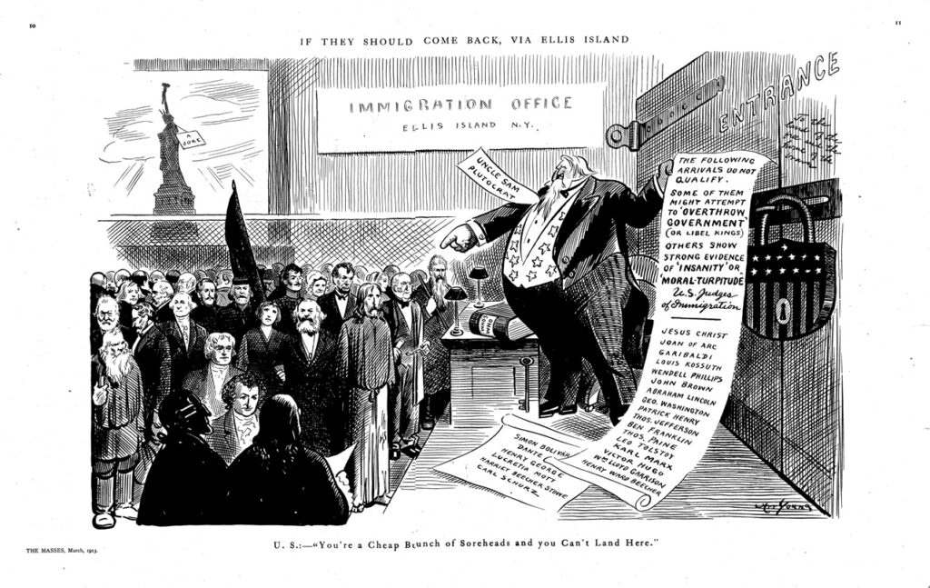A political cartoon from the 1912 edition of Greenwich Village, New York socialist newspaper The Masses (1911–1917). The pro-immigration cartoon shows a satirical scene at Ellis Island with a character labled an "Uncle Sam Plutocrat" holding a long list of arrivals that do not qualify for entry including Jesus Christ, Abraham Lincoln and Thomas Paine - https://www.marxists.org/history/usa/pubs/masses/issues/riazanov/v04n06-w22-mar-1913-The-Masses.pdf