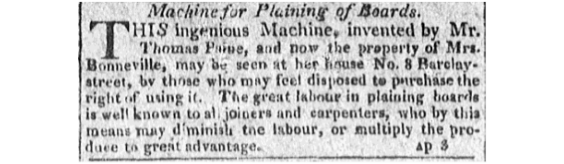 This is a 1811 newspaper advertisement offering the chance to "purchase the right of using" a machine for planing wood invented by Paine. Paine had invented the machine to help him build models of his iron bridge. The owner of the machine mentioned in the ad is Paine's good friend Marguerite Brazier Bonneville. Bonneville and her two children lived with Paine in America from 1802 until his death and the family were the main beneficiaries of his will.